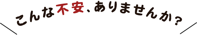 こんな不安、ありませんか？