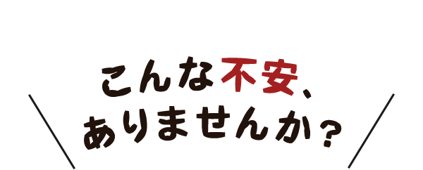 こんな不安、ありませんか？